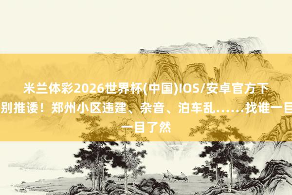 米兰体彩2026世界杯(中国)IOS/安卓官方下载 告别推诿！郑州小区违建、杂音、泊车乱……找谁一目了然