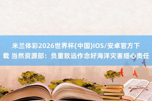 米兰体彩2026世界杯(中国)IOS/安卓官方下载 当然资源部：负重致远作念好海洋灾害细心责任