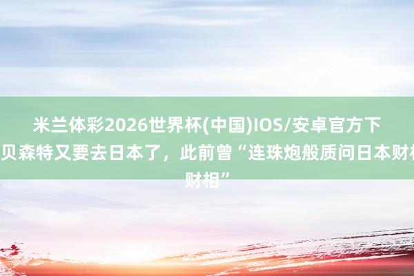 米兰体彩2026世界杯(中国)IOS/安卓官方下载 贝森特又要去日本了，此前曾“连珠炮般质问日本财相”