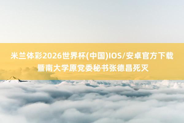 米兰体彩2026世界杯(中国)IOS/安卓官方下载 暨南大学原党委秘书张德昌死灭