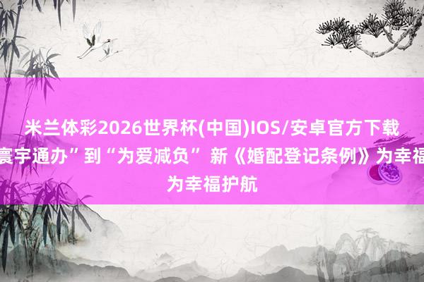 米兰体彩2026世界杯(中国)IOS/安卓官方下载 从“寰宇通办”到“为爱减负” 新《婚配登记条例》为幸福护航