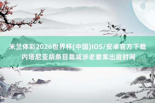 米兰体彩2026世界杯(中国)IOS/安卓官方下载 内塔尼亚胡条目裁减涉老套案出庭时间