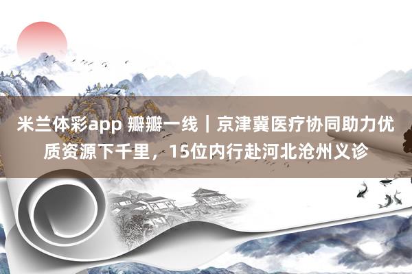 米兰体彩app 瓣瓣一线｜京津冀医疗协同助力优质资源下千里，15位内行赴河北沧州义诊