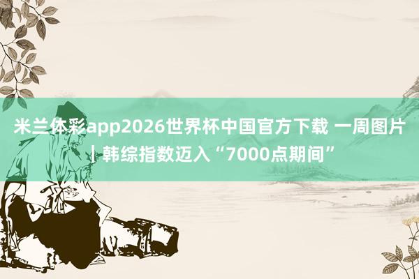 米兰体彩app2026世界杯中国官方下载 一周图片｜韩综指数迈入“7000点期间”