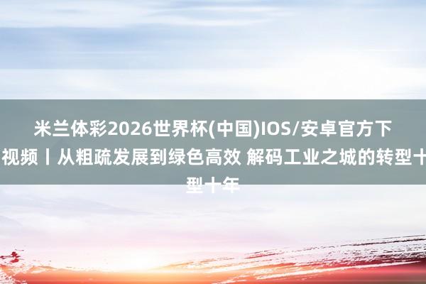 米兰体彩2026世界杯(中国)IOS/安卓官方下载 视频丨从粗疏发展到绿色高效 解码工业之城的转型十年