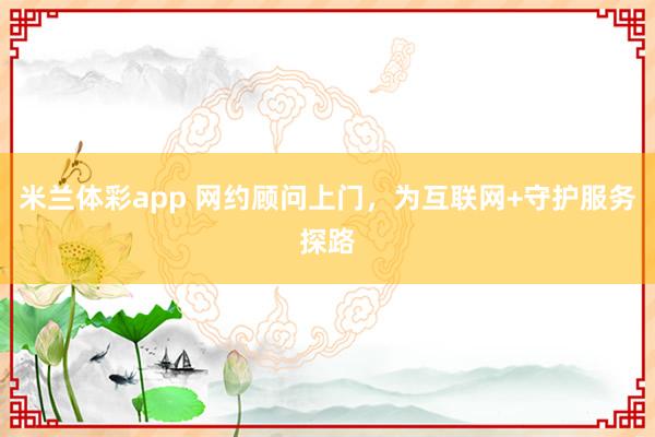 米兰体彩app 网约顾问上门，为互联网+守护服务探路