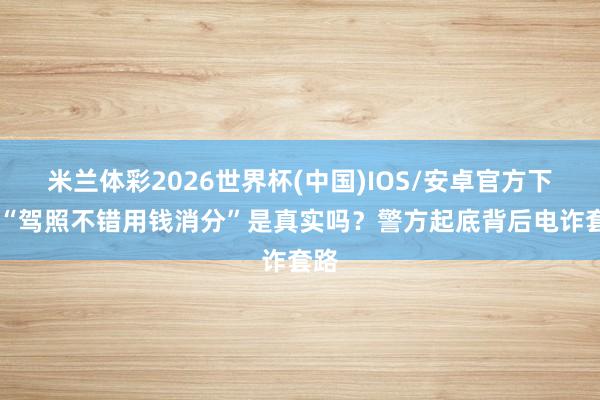 米兰体彩2026世界杯(中国)IOS/安卓官方下载 “驾照不错用钱消分”是真实吗?警方起底背后电诈套路