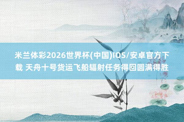 米兰体彩2026世界杯(中国)IOS/安卓官方下载 天舟十号货运飞船辐射任务得回圆满得胜