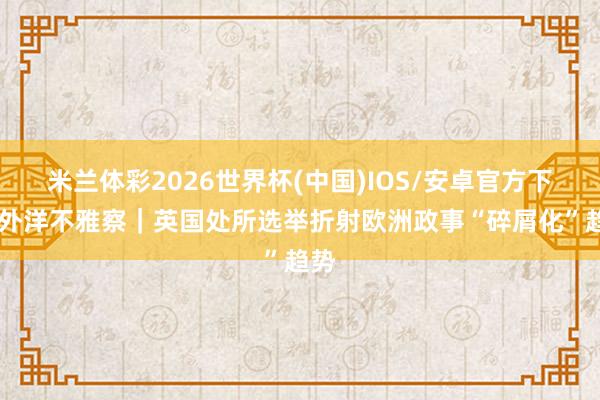 米兰体彩2026世界杯(中国)IOS/安卓官方下载 外洋不雅察|英国处所选举折射欧洲政事“碎屑化”趋势