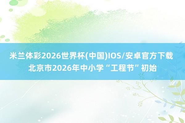 米兰体彩2026世界杯(中国)IOS/安卓官方下载 北京市2026年中小学“工程节”初始