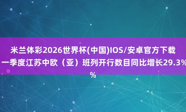 米兰体彩2026世界杯(中国)IOS/安卓官方下载 一季度江苏中欧（亚）班列开行数目同比增长29.3%