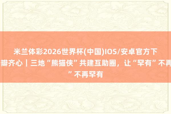 米兰体彩2026世界杯(中国)IOS/安卓官方下载 瓣瓣齐心|三地“熊猫侠”共建互助圈,让“罕有”不再罕有