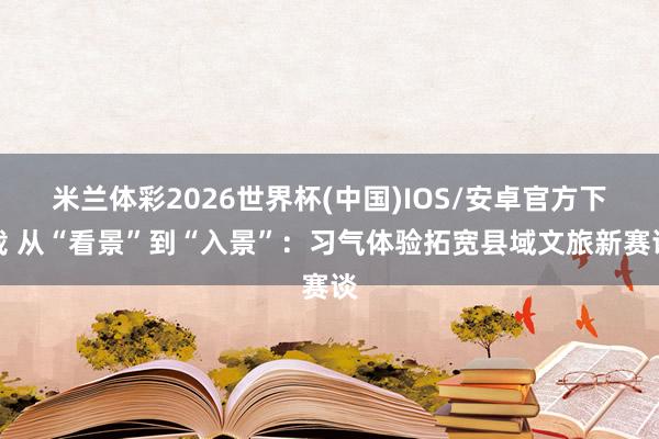 米兰体彩2026世界杯(中国)IOS/安卓官方下载 从“看景”到“入景”:习气体验拓宽县域文旅新赛谈