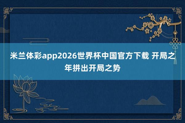 米兰体彩app2026世界杯中国官方下载 开局之年拼出开局之势