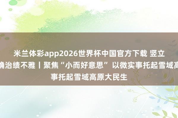 米兰体彩app2026世界杯中国官方下载 竖立和践行正确治绩不雅丨聚焦“小而好意思” 以微实事托起雪域高原大民生