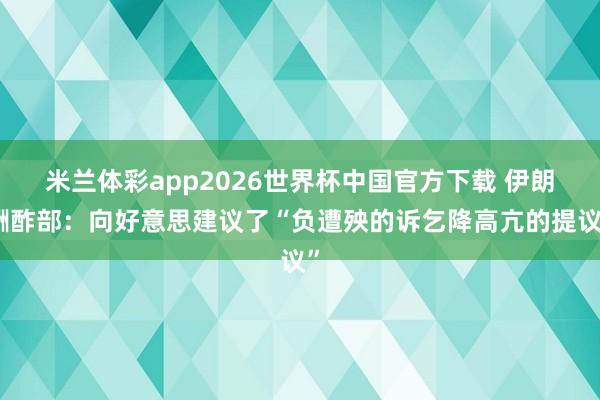 米兰体彩app2026世界杯中国官方下载 伊朗酬酢部:向好意思建议了“负遭殃的诉乞降高亢的提议”