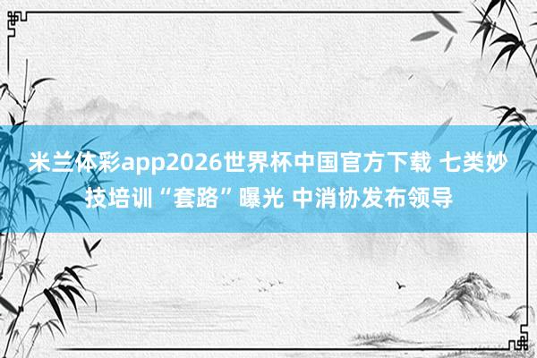 米兰体彩app2026世界杯中国官方下载 七类妙技培训“套路”曝光 中消协发布领导