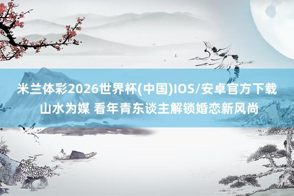 米兰体彩2026世界杯(中国)IOS/安卓官方下载 山水为媒 看年青东谈主解锁婚恋新风尚