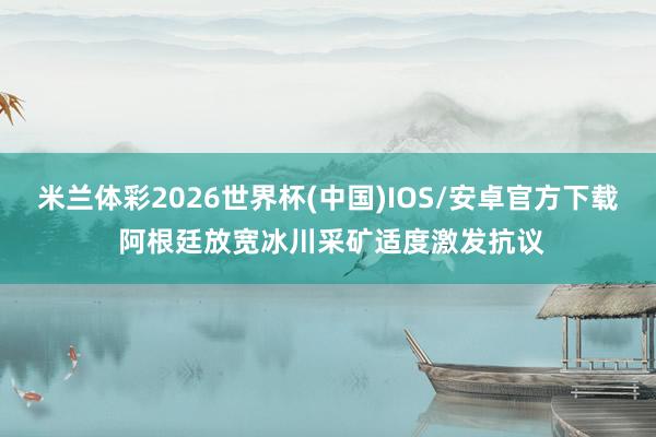 米兰体彩2026世界杯(中国)IOS/安卓官方下载 阿根廷放宽冰川采矿适度激发抗议