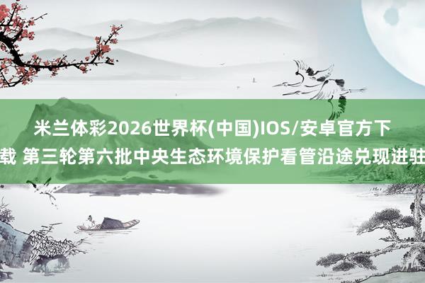 米兰体彩2026世界杯(中国)IOS/安卓官方下载 第三轮第六批中央生态环境保护看管沿途兑现进驻