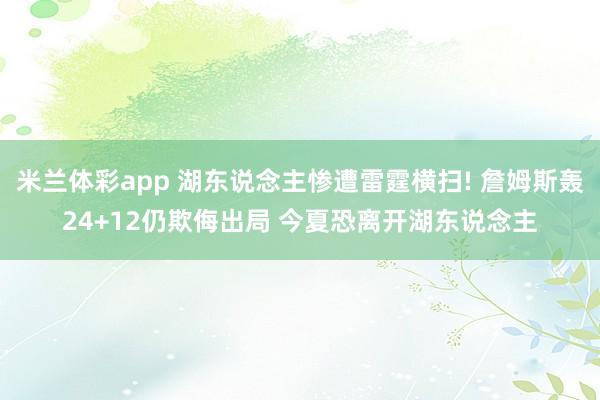 米兰体彩app 湖东说念主惨遭雷霆横扫! 詹姆斯轰24+12仍欺侮出局 今夏恐离开湖东说念主