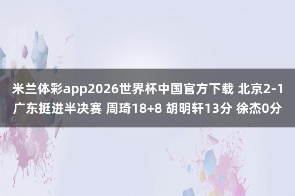 米兰体彩app2026世界杯中国官方下载 北京2-1广东挺进半决赛 周琦18+8 胡明轩13分 徐杰0分