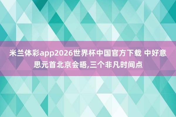 米兰体彩app2026世界杯中国官方下载 中好意思元首北京会晤，三个非凡时间点