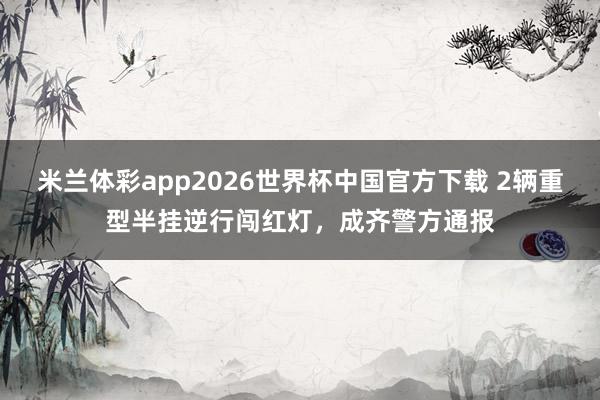 米兰体彩app2026世界杯中国官方下载 2辆重型半挂逆行闯红灯,成齐警方通报