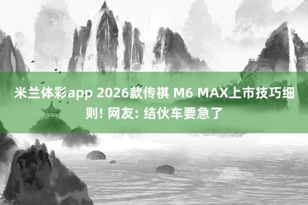 米兰体彩app 2026款传祺 M6 MAX上市技巧细则! 网友: 结伙车要急了