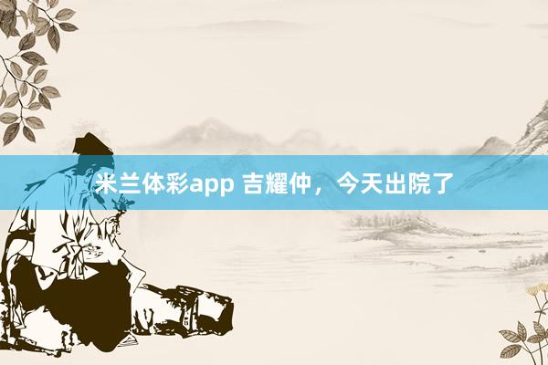 米兰体彩app 吉耀仲，今天出院了