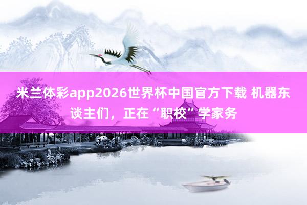 米兰体彩app2026世界杯中国官方下载 机器东谈主们，正在“职校”学家务