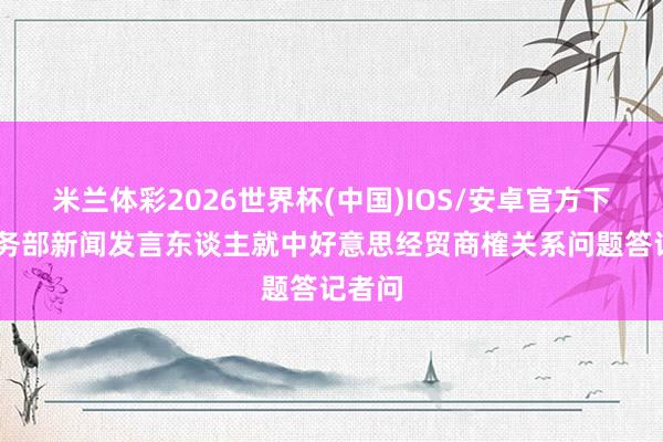 米兰体彩2026世界杯(中国)IOS/安卓官方下载 商务部新闻发言东谈主就中好意思经贸商榷关系问题答记者问