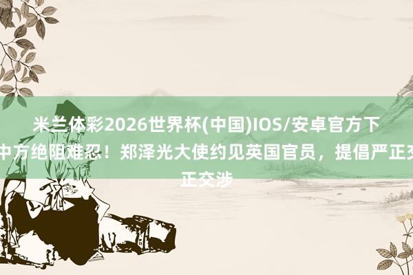 米兰体彩2026世界杯(中国)IOS/安卓官方下载 中方绝阻难忍!郑泽光大使约见英国官员,提倡严正交涉
