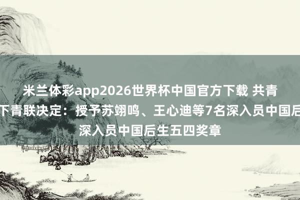 米兰体彩app2026世界杯中国官方下载 共青团中央、天下青联决定:授予苏翊鸣、王心迪等7名深入员中国后生五四奖章