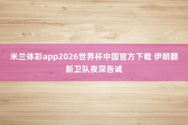 米兰体彩app2026世界杯中国官方下载 伊朗翻新卫队夜深告诫