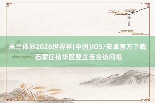 米兰体彩2026世界杯(中国)IOS/安卓官方下载 石家庄裕华区竖立连合访问组