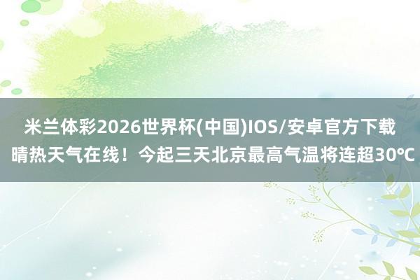 米兰体彩2026世界杯(中国)IOS/安卓官方下载 晴热天气在线！今起三天北京最高气温将连超30℃