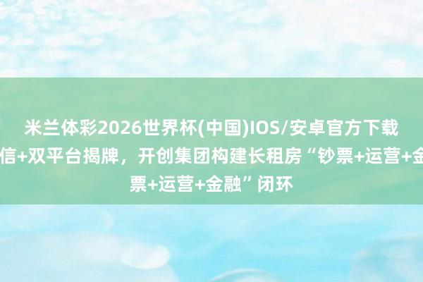 米兰体彩2026世界杯(中国)IOS/安卓官方下载 600亿授信+双平台揭牌,开创集团构建长租房“钞票+运营+金融”闭环