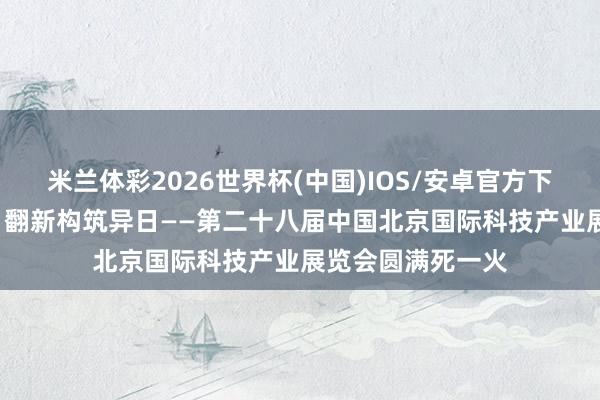 米兰体彩2026世界杯(中国)IOS/安卓官方下载 科技引颈发展 翻新构筑异日——第二十八届中国北京国际科技产业展览会圆满死一火