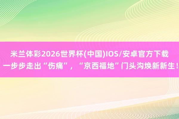 米兰体彩2026世界杯(中国)IOS/安卓官方下载 一步步走出“伤痛”,“京西福地”门头沟焕新新生!