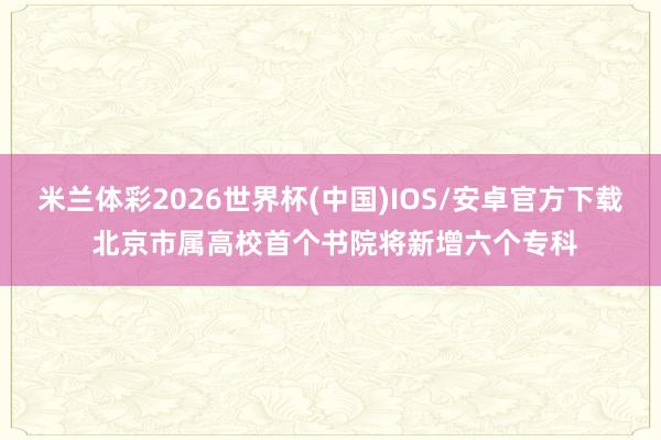 米兰体彩2026世界杯(中国)IOS/安卓官方下载 北京市属高校首个书院将新增六个专科