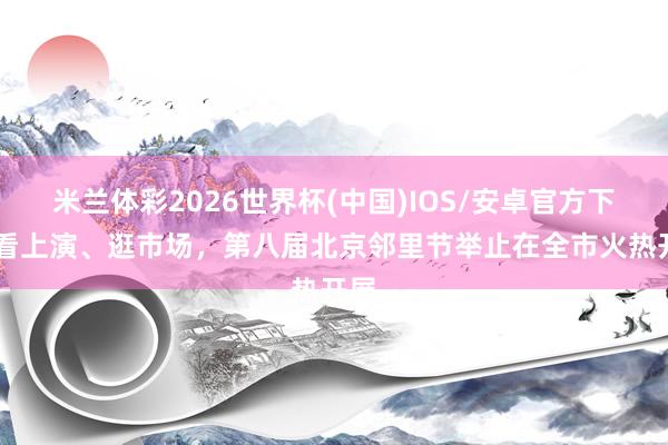 米兰体彩2026世界杯(中国)IOS/安卓官方下载 看上演、逛市场，第八届北京邻里节举止在全市火热开展