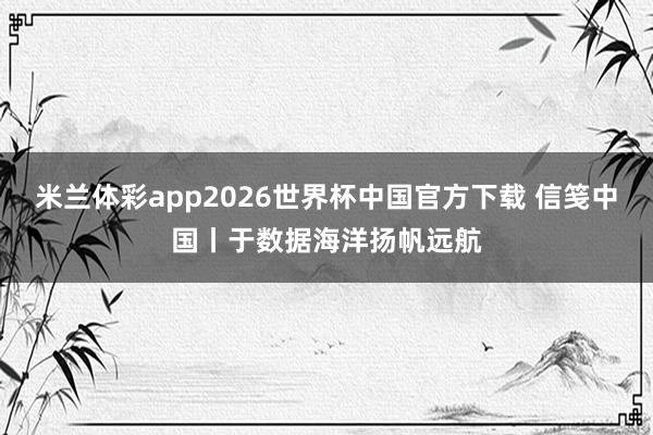 米兰体彩app2026世界杯中国官方下载 信笺中国丨于数据海洋扬帆远航