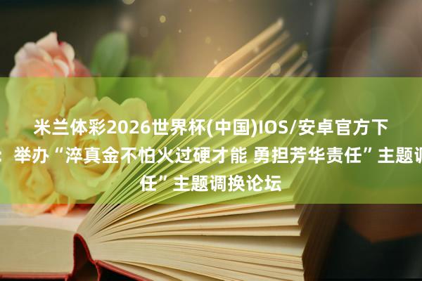 米兰体彩2026世界杯(中国)IOS/安卓官方下载 西城：举办“淬真金不怕火过硬才能 勇担芳华责任”主题调换论坛