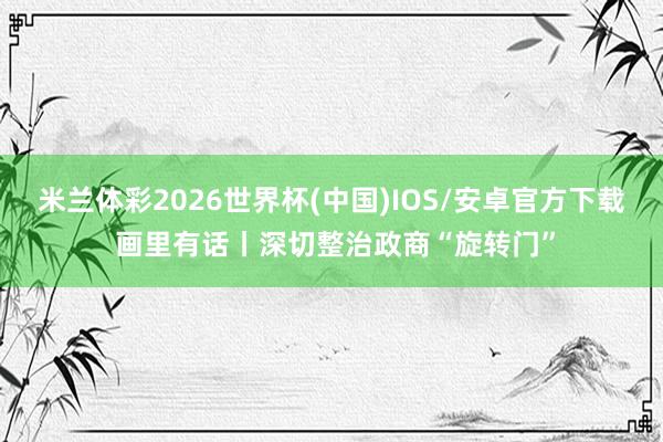 米兰体彩2026世界杯(中国)IOS/安卓官方下载 画里有话丨深切整治政商“旋转门”