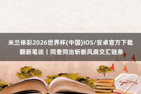 米兰体彩2026世界杯(中国)IOS/安卓官方下载 翻新笔谈丨同查同治斩断风腐交汇链条