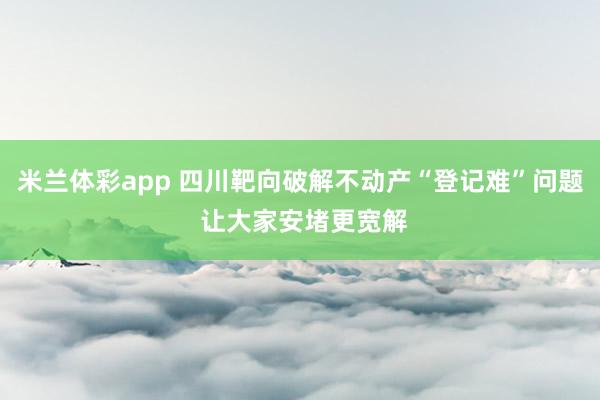米兰体彩app 四川靶向破解不动产“登记难”问题 让大家安堵更宽解