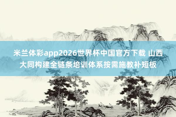米兰体彩app2026世界杯中国官方下载 山西大同构建全链条培训体系按需施教补短板