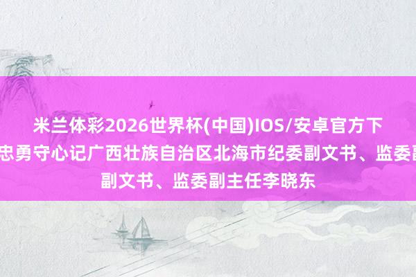 米兰体彩2026世界杯(中国)IOS/安卓官方下载 赤诚铸剑 忠勇守心记广西壮族自治区北海市纪委副文书、监委副主任李晓东