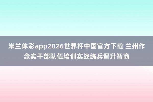 米兰体彩app2026世界杯中国官方下载 兰州作念实干部队伍培训实战练兵晋升智商